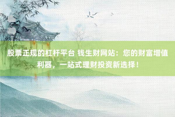 股票正规的杠杆平台 钱生财网站：您的财富增值利器，一站式理财投资新选择！