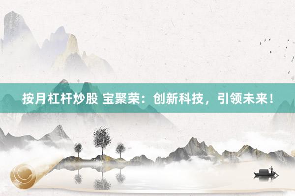 按月杠杆炒股 宝聚荣：创新科技，引领未来！
