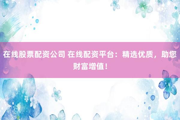 在线股票配资公司 在线配资平台：精选优质，助您财富增值！