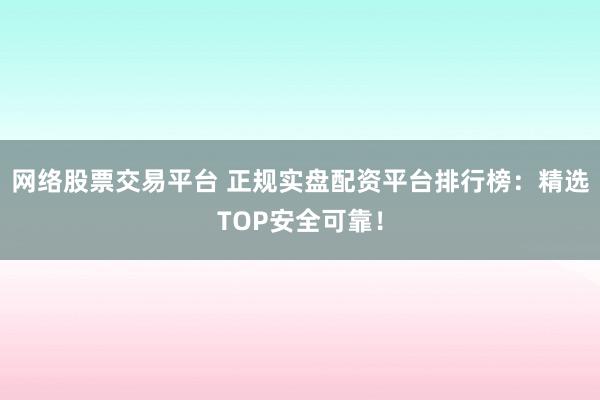 网络股票交易平台 正规实盘配资平台排行榜：精选TOP安全可靠！