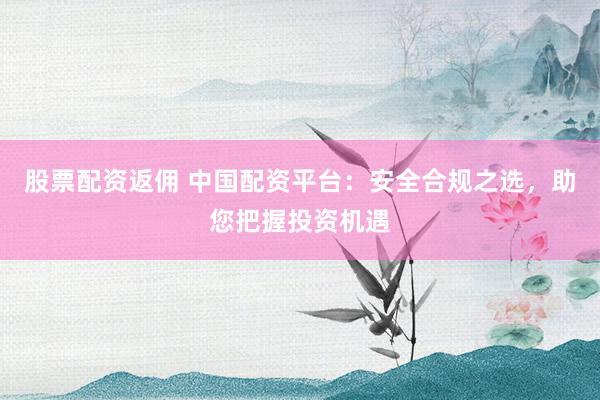 股票配资返佣 中国配资平台：安全合规之选，助您把握投资机遇