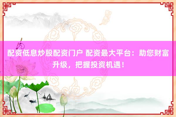 配资低息炒股配资门户 配资最大平台：助您财富升级，把握投资机遇！