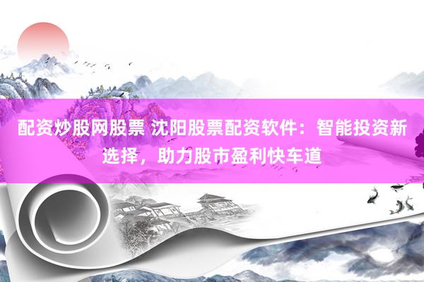 配资炒股网股票 沈阳股票配资软件：智能投资新选择，助力股市盈利快车道