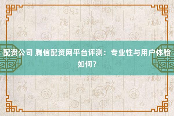 配资公司 腾信配资网平台评测：专业性与用户体验如何？
