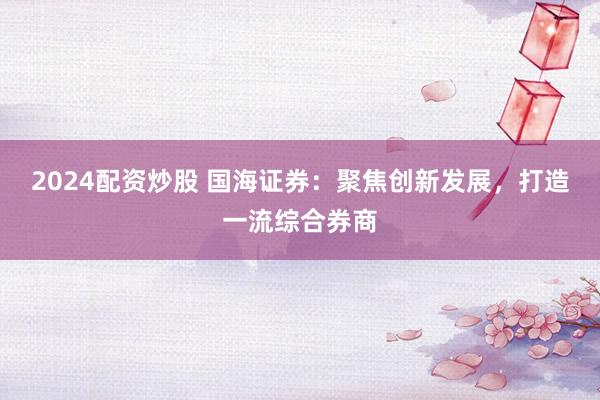 2024配资炒股 国海证券：聚焦创新发展，打造一流综合券商