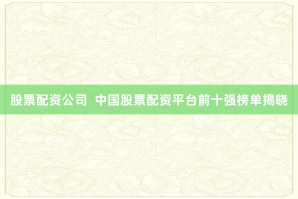 股票配资公司  中国股票配资平台前十强榜单揭晓