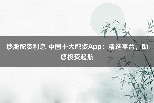 炒股配资利息 中国十大配资App：精选平台，助您投资起航
