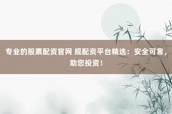 专业的股票配资官网 规配资平台精选：安全可靠，助您投资！