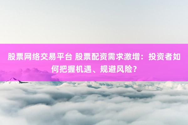 股票网络交易平台 股票配资需求激增：投资者如何把握机遇、规避风险？