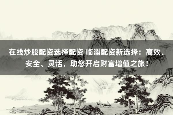 在线炒股配资选择配资 临淄配资新选择：高效、安全、灵活，助您开启财富增值之旅！