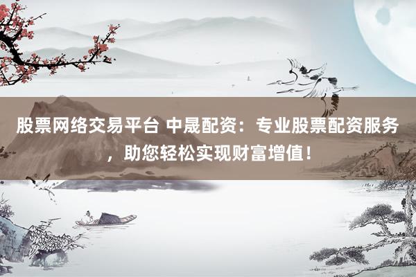 股票网络交易平台 中晟配资：专业股票配资服务，助您轻松实现财富增值！