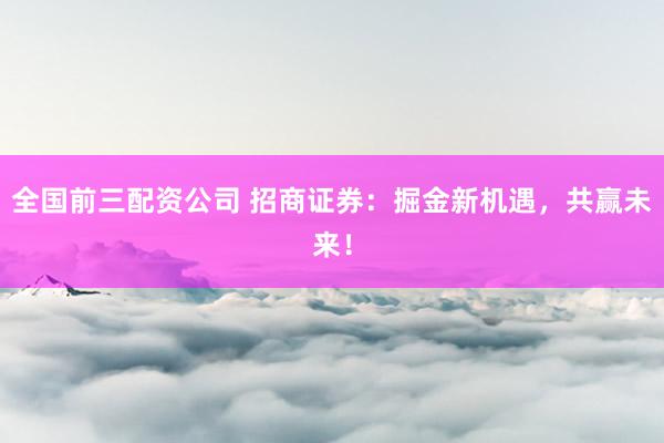 全国前三配资公司 招商证券：掘金新机遇，共赢未来！