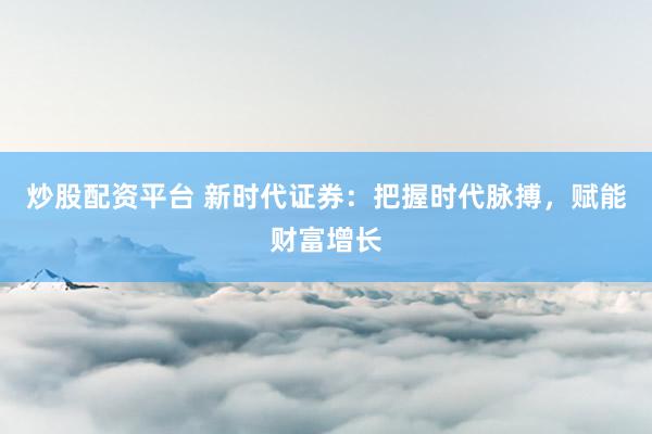 炒股配资平台 新时代证券：把握时代脉搏，赋能财富增长