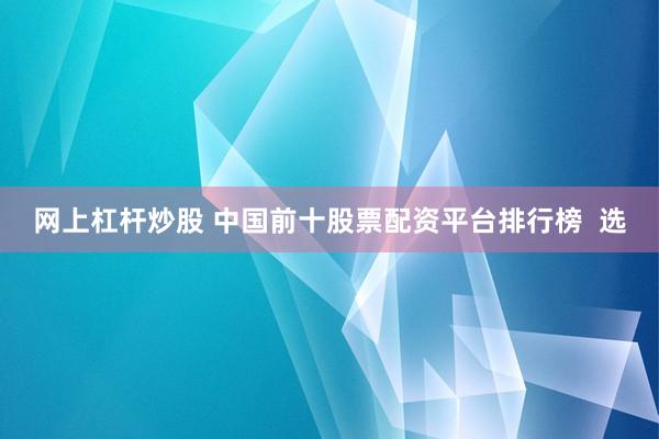 网上杠杆炒股 中国前十股票配资平台排行榜  选