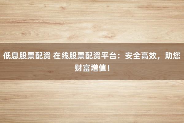 低息股票配资 在线股票配资平台：安全高效，助您财富增值！