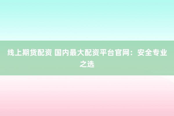 线上期货配资 国内最大配资平台官网：安全专业之选