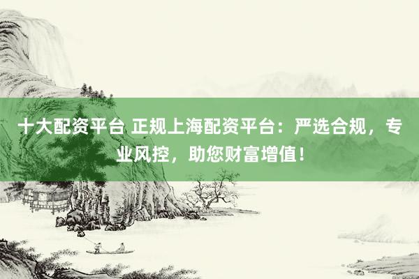 十大配资平台 正规上海配资平台：严选合规，专业风控，助您财富增值！