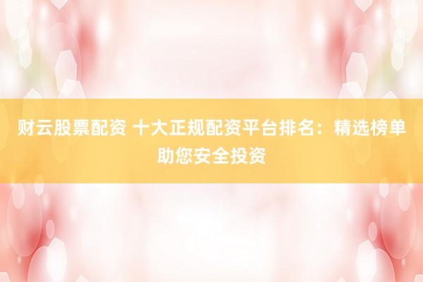 财云股票配资 十大正规配资平台排名：精选榜单助您安全投资