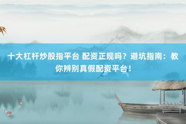 十大杠杆炒股指平台 配资正规吗？避坑指南：教你辨别真假配资平台！