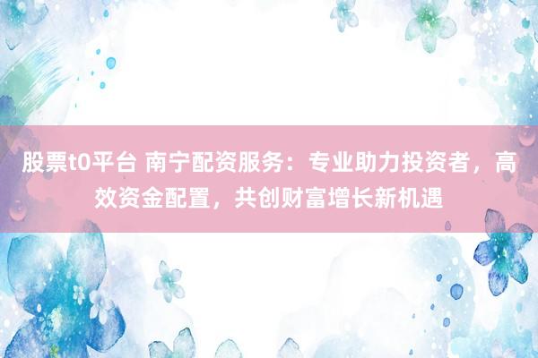 股票t0平台 南宁配资服务：专业助力投资者，高效资金配置，共创财富增长新机遇