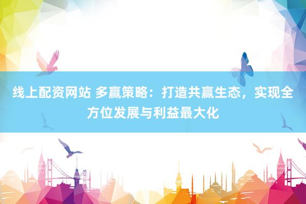 线上配资网站 多赢策略：打造共赢生态，实现全方位发展与利益最大化