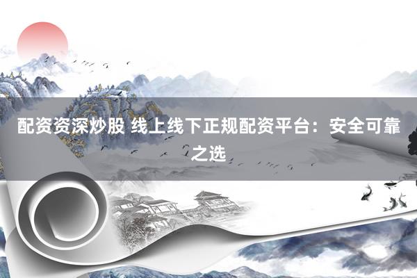 配资资深炒股 线上线下正规配资平台：安全可靠之选