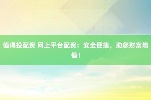 值得投配资 网上平台配资：安全便捷，助您财富增值！