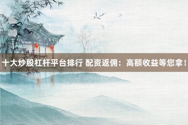 十大炒股杠杆平台排行 配资返佣：高额收益等您拿！