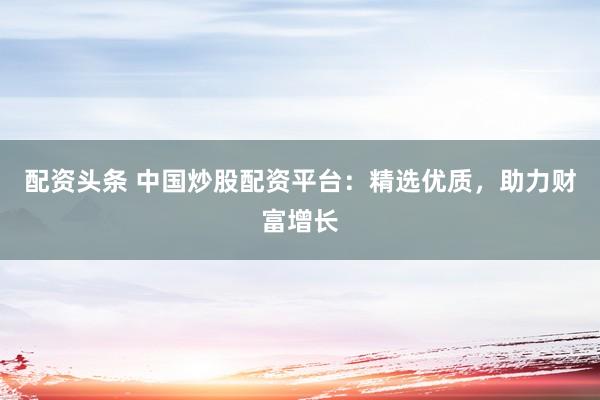 配资头条 中国炒股配资平台：精选优质，助力财富增长